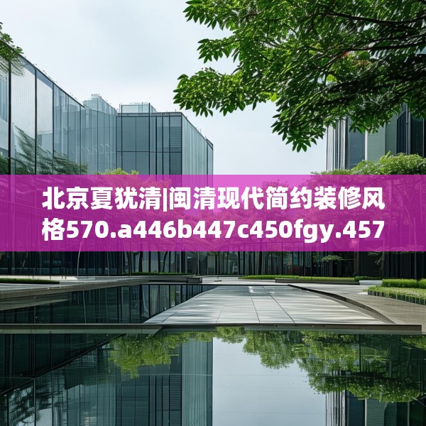 北京夏犹清|闽清现代简约装修风格570.a446b447c450fgy.457lkjl