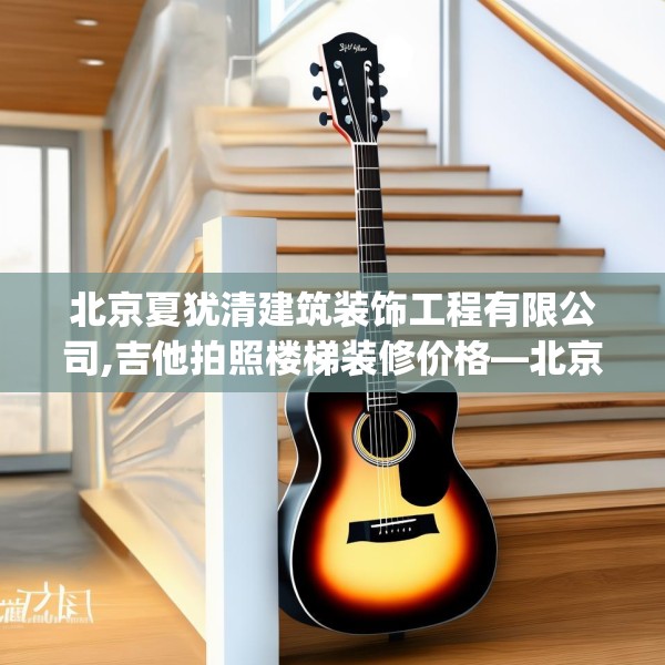 北京夏犹清建筑装饰工程有限公司,吉他拍照楼梯装修价格—北京夏犹清建筑装饰工程有限公司157.a33b34c37fgy.44poiy