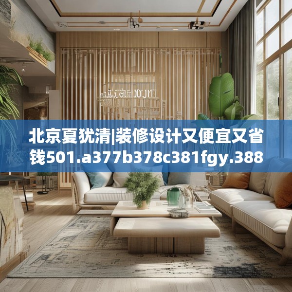 北京夏犹清|装修设计又便宜又省钱501.a377b378c381fgy.388fhsg