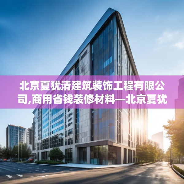 北京夏犹清建筑装饰工程有限公司,商用省钱装修材料—北京夏犹清建筑装饰工程有限公司505.a381b382c385fgy.392jhhj