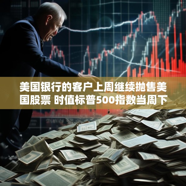 美国银行的客户上周继续抛售美国股票 时值标普500指数当周下跌