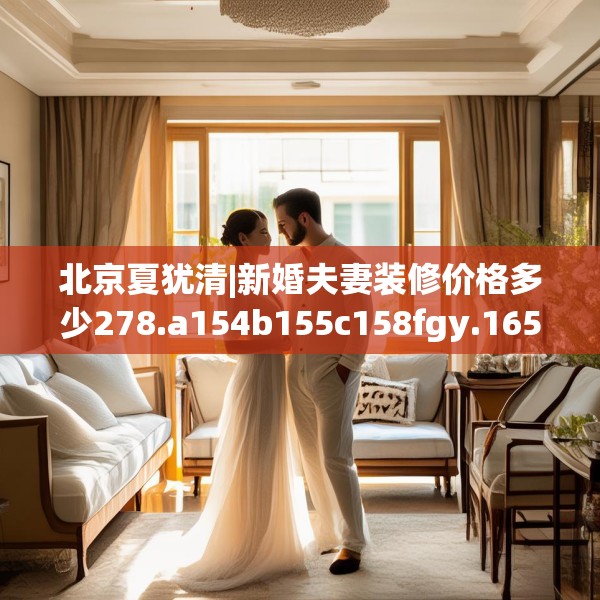 北京夏犹清|新婚夫妻装修价格多少278.a154b155c158fgy.165wew