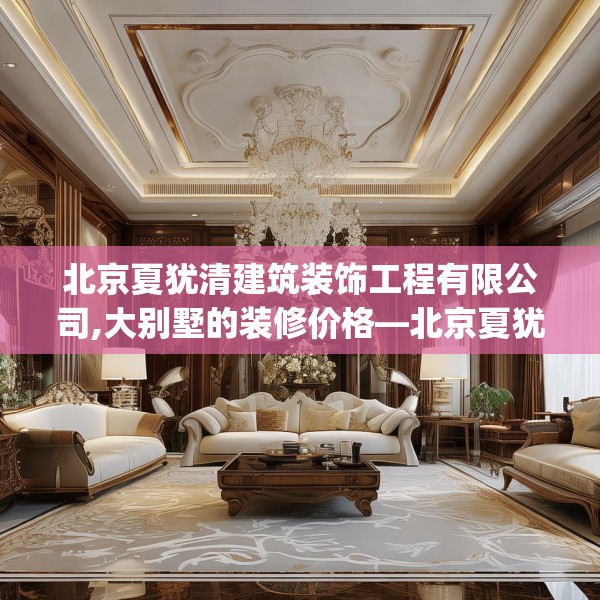 北京夏犹清建筑装饰工程有限公司,大别墅的装修价格—北京夏犹清建筑装饰工程有限公司143.a19b20c23fgy.30bnbn