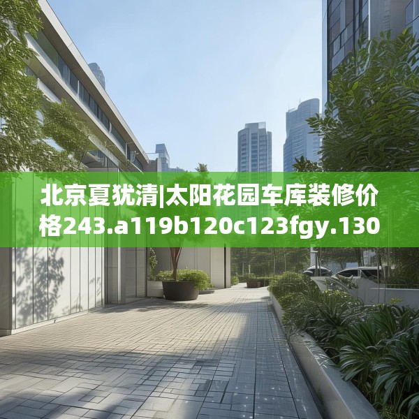 北京夏犹清|太阳花园车库装修价格243.a119b120c123fgy.130fghfd