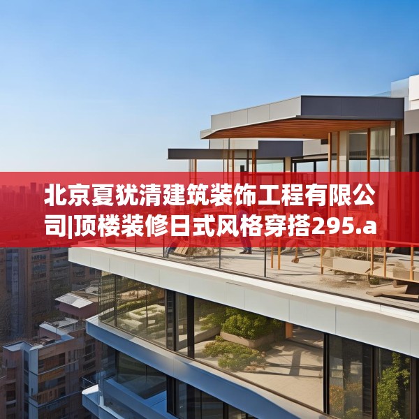 北京夏犹清建筑装饰工程有限公司|顶楼装修日式风格穿搭295.a171b172c175fgy.182fdsfds