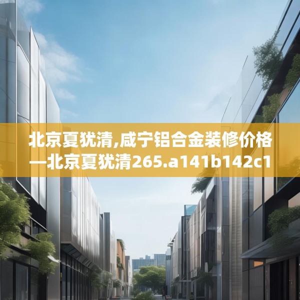 北京夏犹清,咸宁铝合金装修价格—北京夏犹清265.a141b142c145fgy.152poiy