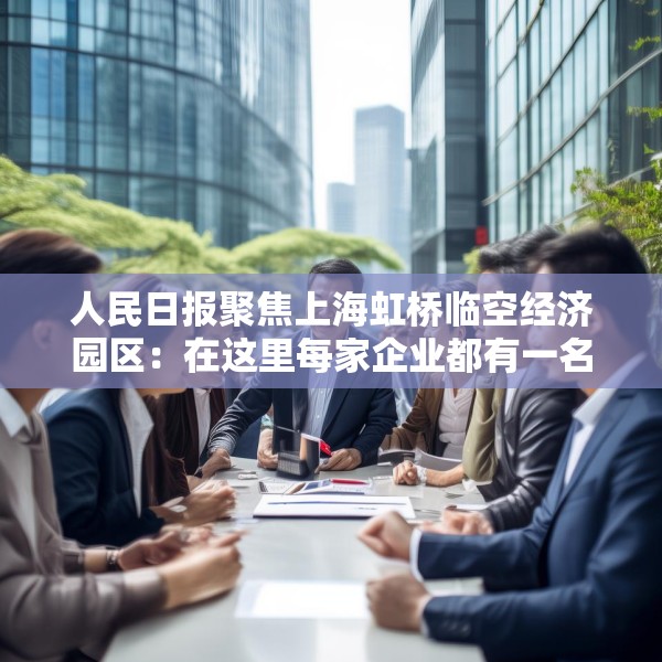 人民日报聚焦上海虹桥临空经济园区：在这里每家企业都有一名专管员