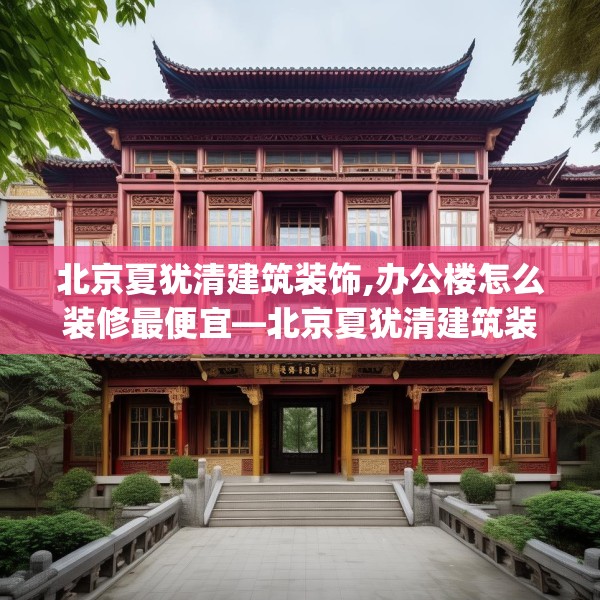 北京夏犹清建筑装饰,办公楼怎么装修最便宜—北京夏犹清建筑装饰384.a260b261c264fgy.271dsfds