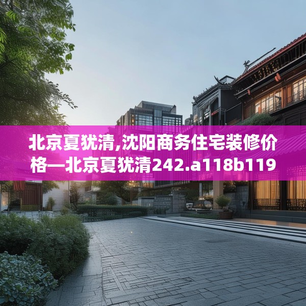 北京夏犹清,沈阳商务住宅装修价格—北京夏犹清242.a118b119c122fgy.129wew