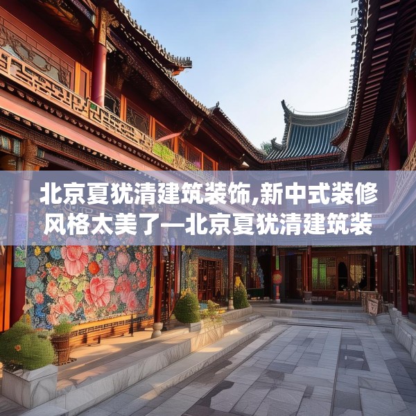 北京夏犹清建筑装饰,新中式装修风格太美了—北京夏犹清建筑装饰458.a334b335c338fgy.345wew