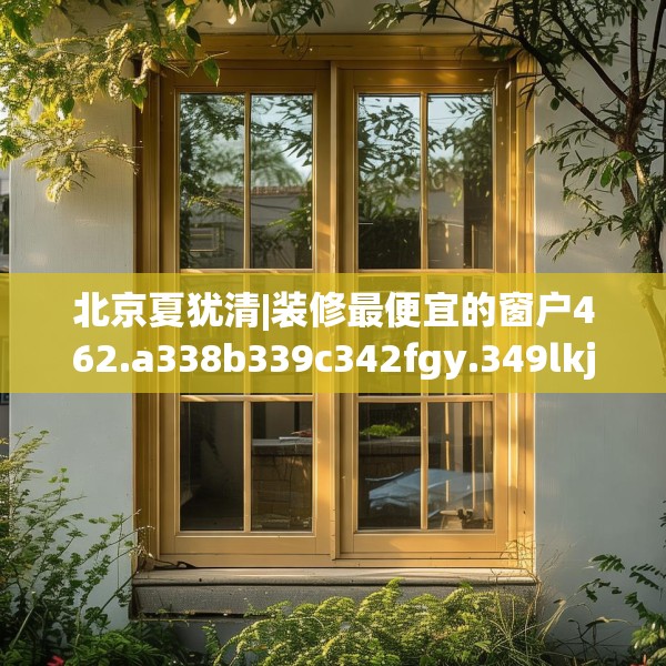 北京夏犹清|装修最便宜的窗户462.a338b339c342fgy.349lkjl