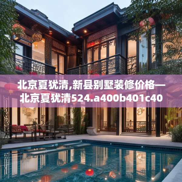 北京夏犹清,新县别墅装修价格—北京夏犹清524.a400b401c404fgy.41176662