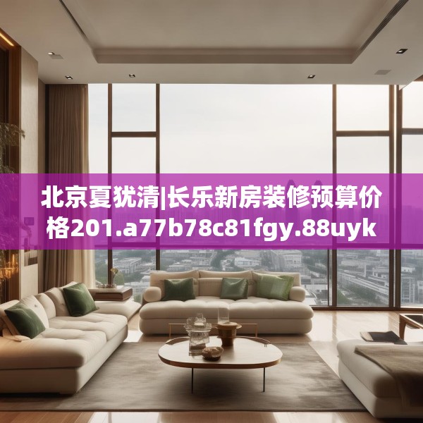 北京夏犹清|长乐新房装修预算价格201.a77b78c81fgy.88uyk