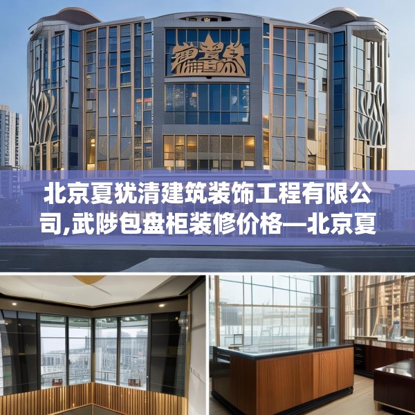 北京夏犹清建筑装饰工程有限公司,武陟包盘柜装修价格—北京夏犹清建筑装饰工程有限公司165.a41b42c45fgy.52uyk