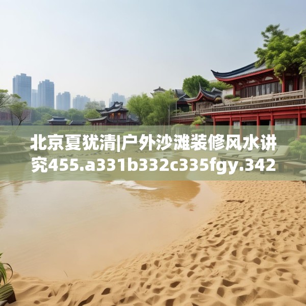 北京夏犹清|户外沙滩装修风水讲究455.a331b332c335fgy.342fds