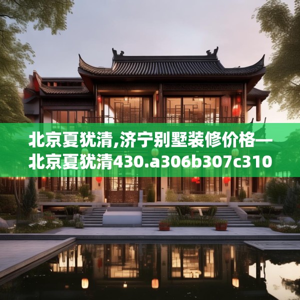 北京夏犹清,济宁别墅装修价格—北京夏犹清430.a306b307c310fgy.317dewqe