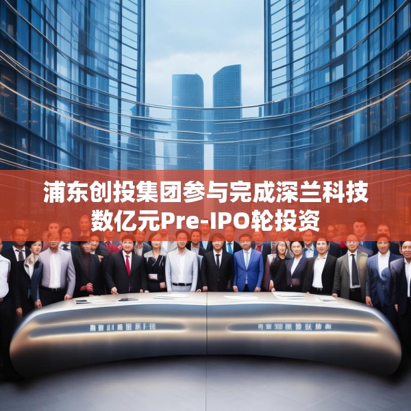浦东创投集团参与完成深兰科技数亿元Pre-IPO轮投资