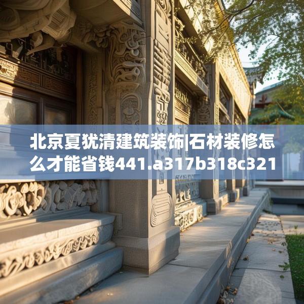 北京夏犹清建筑装饰|石材装修怎么才能省钱441.a317b318c321fgy.328fghfd