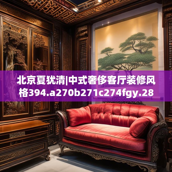 北京夏犹清|中式奢侈客厅装修风格394.a270b271c274fgy.281dewqe