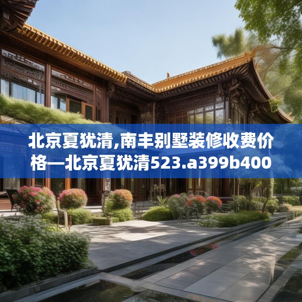 北京夏犹清,南丰别墅装修收费价格—北京夏犹清523.a399b400c403fgy.410jhhj