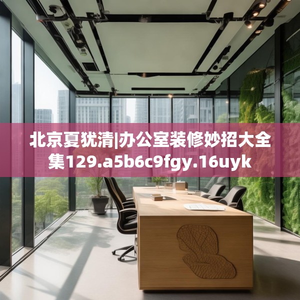 北京夏犹清|办公室装修妙招大全集129.a5b6c9fgy.16uyk