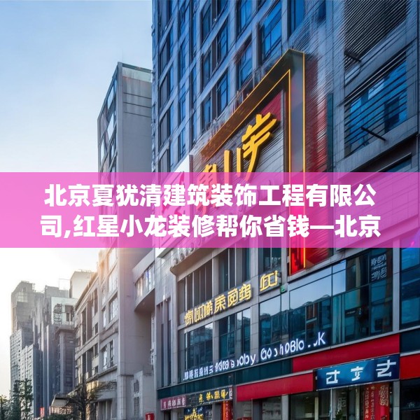 北京夏犹清建筑装饰工程有限公司,红星小龙装修帮你省钱—北京夏犹清建筑装饰工程有限公司309.a185b186c189fgy.196uyk