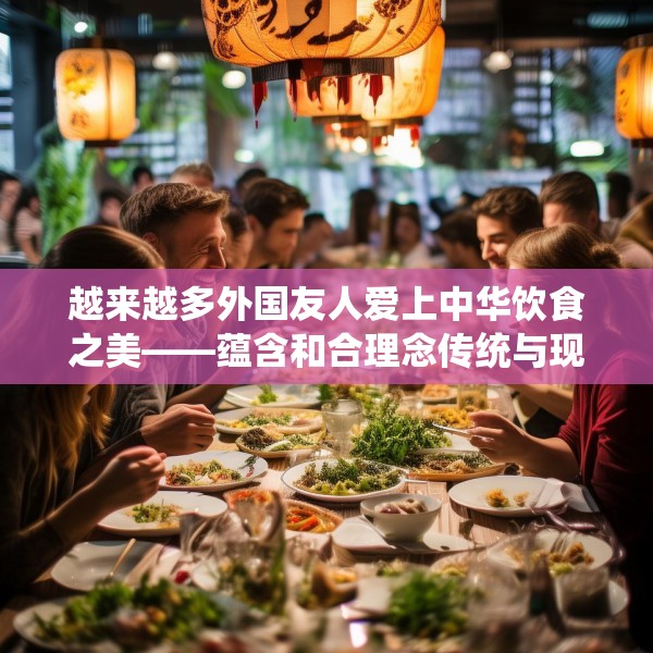 越来越多外国友人爱上中华饮食之美——蕴含和合理念传统与现代交融