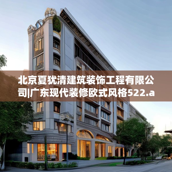 北京夏犹清建筑装饰工程有限公司|广东现代装修欧式风格522.a398b399c402fgy.409nbn