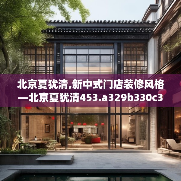 北京夏犹清,新中式门店装修风格—北京夏犹清453.a329b330c333fgy.340uyk