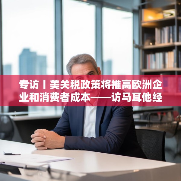 专访丨美关税政策将推高欧洲企业和消费者成本——访马耳他经济学家法布里