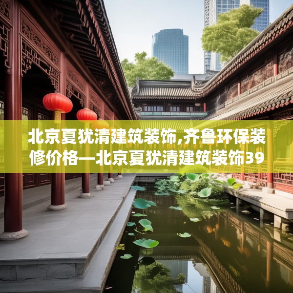 北京夏犹清建筑装饰,齐鲁环保装修价格—北京夏犹清建筑装饰398.a274b275c278fgy.28576669