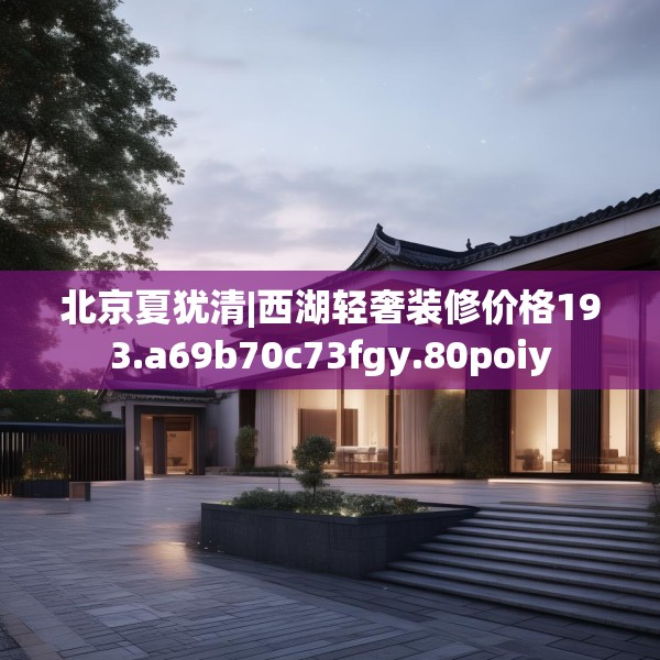 北京夏犹清|西湖轻奢装修价格193.a69b70c73fgy.80poiy