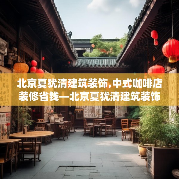 北京夏犹清建筑装饰,中式咖啡店装修省钱—北京夏犹清建筑装饰141.a17b18c21fgy.28fhsg