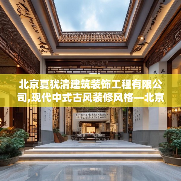 北京夏犹清建筑装饰工程有限公司,现代中式古风装修风格—北京夏犹清建筑装饰工程有限公司480.a356b357c360fgy.367lkjl
