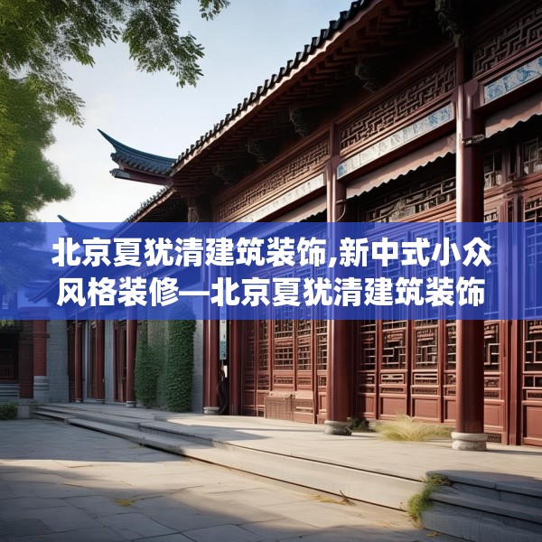 北京夏犹清建筑装饰,新中式小众风格装修—北京夏犹清建筑装饰150.a26b27c30fgy.37dsfds