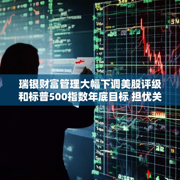 瑞银财富管理大幅下调美股评级和标普500指数年底目标 担忧关税战冲击