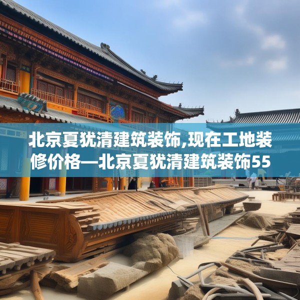 北京夏犹清建筑装饰,现在工地装修价格—北京夏犹清建筑装饰552.a428b429c432fgy.439lkjl