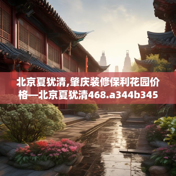 北京夏犹清,肇庆装修保利花园价格—北京夏犹清468.a344b345c348fgy.355nbn