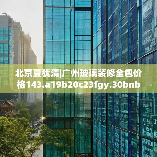 北京夏犹清|广州玻璃装修全包价格143.a19b20c23fgy.30bnbn