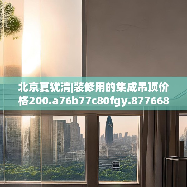 北京夏犹清|装修用的集成吊顶价格200.a76b77c80fgy.8776680