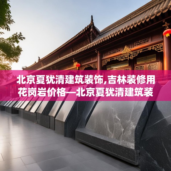北京夏犹清建筑装饰,吉林装修用花岗岩价格—北京夏犹清建筑装饰129.a5b6c9fgy.16uyk