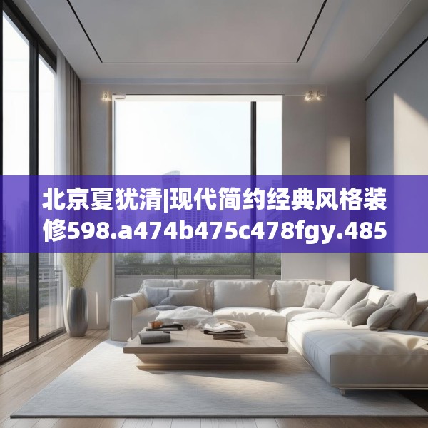 北京夏犹清|现代简约经典风格装修598.a474b475c478fgy.485htyj