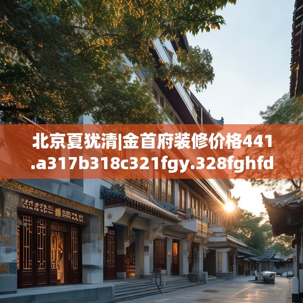 北京夏犹清|金首府装修价格441.a317b318c321fgy.328fghfd