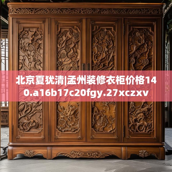 北京夏犹清|孟州装修衣柜价格140.a16b17c20fgy.27xczxv