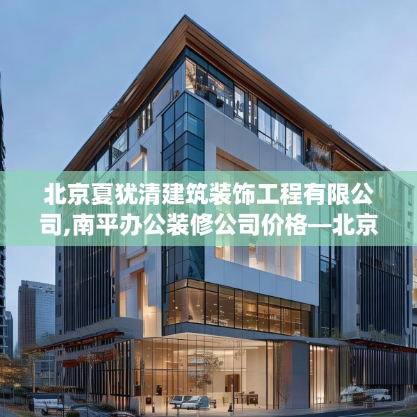 北京夏犹清建筑装饰工程有限公司,南平办公装修公司价格—北京夏犹清建筑装饰工程有限公司407.a283b284c287fgy.294cvcx