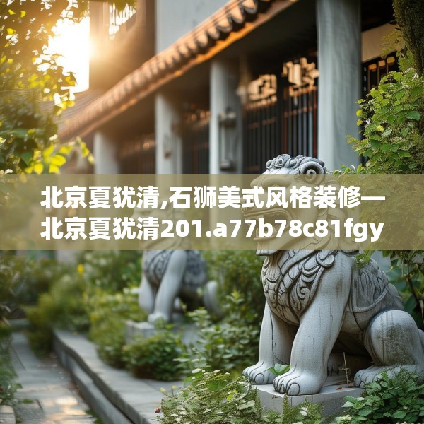 北京夏犹清,石狮美式风格装修—北京夏犹清201.a77b78c81fgy.88uyk