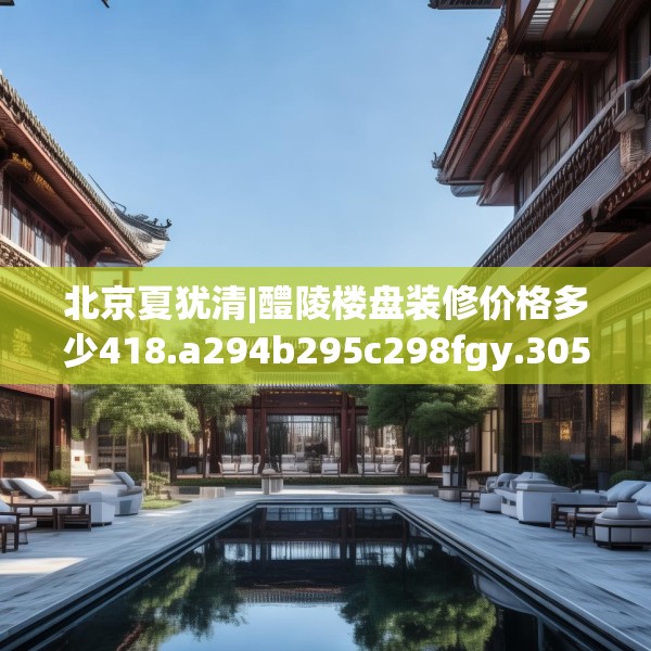 北京夏犹清|醴陵楼盘装修价格多少418.a294b295c298fgy.305htyj