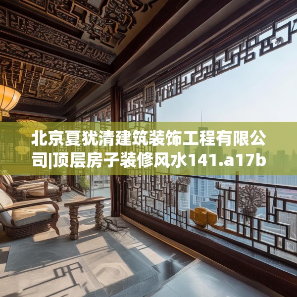 北京夏犹清建筑装饰工程有限公司|顶层房子装修风水141.a17b18c21fgy.28fhsg
