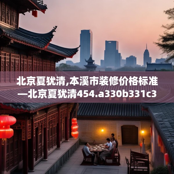 北京夏犹清,本溪市装修价格标准—北京夏犹清454.a330b331c334fgy.341htyj