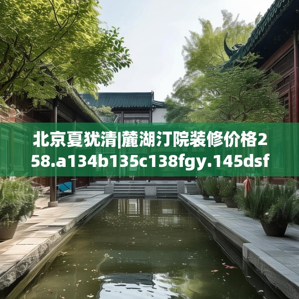北京夏犹清|麓湖汀院装修价格258.a134b135c138fgy.145dsfds
